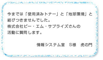 今までは「使用済みトナー」と「地球環境」と
結びつきませんでした。株式会社ビー・エム・サプライズさんの活動に賛同します。