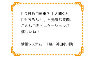 「今日も自転車？」と聞くと「もちろん！」と元気な笑顔。こんなコミュニケーションが嬉しいね！　情報システム　Ｒ様　神田小川町