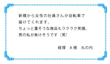 新橋から女性の社員さんが自転車で届けてくれます。ちょっと重そうな商品もラクラク笑顔。男の私が負けそうです(笑)　経理　Ａ様　丸の内