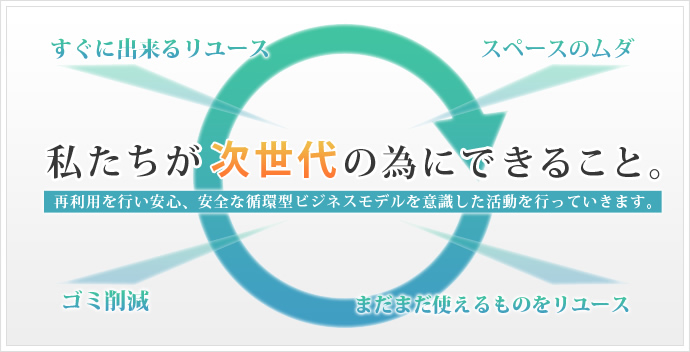 私たちが次世代の為にできること。再利用を行い安心、安全な循環型ビジネスモデルを意識した活動を行っていきます。