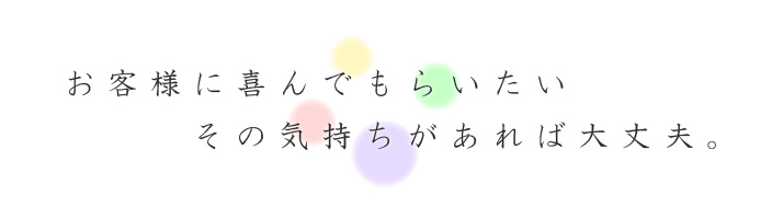 お客様に喜んでもらいたいその気持ちがあれば大丈夫。